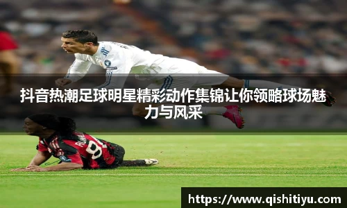 抖音热潮足球明星精彩动作集锦让你领略球场魅力与风采